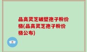 品高灵芝破壁孢子粉价格(品高灵芝孢子粉价格公布)