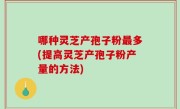 哪种灵芝产孢子粉最多(提高灵芝产孢子粉产量的方法)
