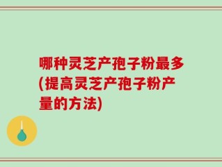 哪种灵芝产孢子粉最多(提高灵芝产孢子粉产量的方法)