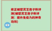 修正破壁灵芝孢子粉评测(破壁灵芝孢子粉评测：提升免疫力的神奇功效)