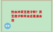 热水冲灵芝孢子粉？灵芝孢子粉开水还是温水泡