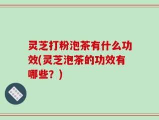 灵芝打粉泡茶有什么功效(灵芝泡茶的功效有哪些？)