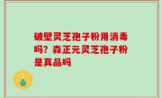 破壁灵芝孢子粉用消毒吗？森正元灵芝孢子粉是真品吗