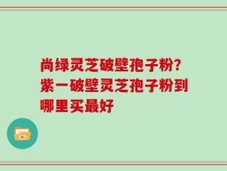 尚绿灵芝破壁孢子粉？紫一破壁灵芝孢子粉到哪里买最好