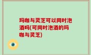 玛咖与灵芝可以同时泡酒吗(可同时泡酒的玛咖与灵芝)