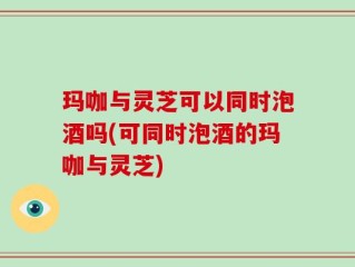 玛咖与灵芝可以同时泡酒吗(可同时泡酒的玛咖与灵芝)