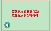 灵芝泡水能重复几次(灵芝泡水多次可行吗？)