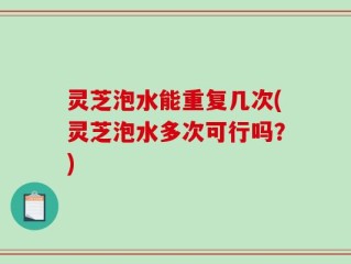 灵芝泡水能重复几次(灵芝泡水多次可行吗？)