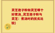 灵芝孢子粉和灵芝哪个好煮汤_灵芝孢子粉与灵芝：煮汤时的优劣比较)