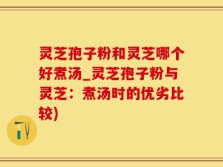 灵芝孢子粉和灵芝哪个好煮汤_灵芝孢子粉与灵芝：煮汤时的优劣比较)