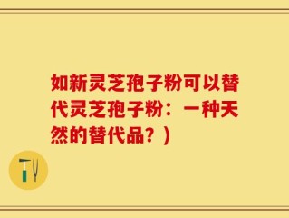 如新灵芝孢子粉可以替代灵芝孢子粉：一种天然的替代品？)