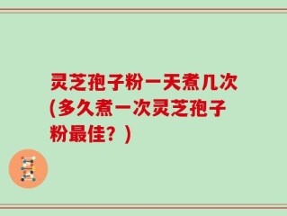 灵芝孢子粉一天煮几次(多久煮一次灵芝孢子粉最佳？)