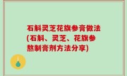 石斛灵芝花旗参膏做法(石斛、灵芝、花旗参熬制膏剂方法分享)