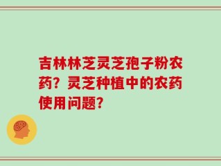 吉林林芝灵芝孢子粉农药？灵芝种植中的农药使用问题？