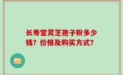 长寿堂灵芝孢子粉多少钱？价格及购买方式？