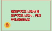 福建产灵芝北芪片(福建产灵芝北芪片，天然养生保健佳品)