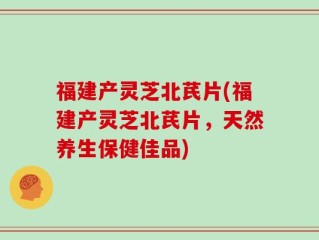 福建产灵芝北芪片(福建产灵芝北芪片，天然养生保健佳品)