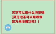 灵芝可以用什么泡茶喝(灵芝泡茶可以用哪些配方来增强功效？)