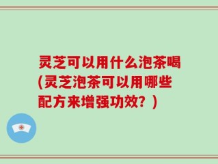 灵芝可以用什么泡茶喝(灵芝泡茶可以用哪些配方来增强功效？)