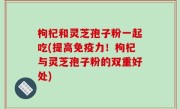 枸杞和灵芝孢子粉一起吃(提高免疫力！枸杞与灵芝孢子粉的双重好处)