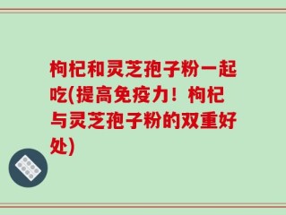 枸杞和灵芝孢子粉一起吃(提高免疫力！枸杞与灵芝孢子粉的双重好处)