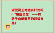 破壁灵芝对糖有好处吗(“破壁灵芝”——有助于血糖调节的超级食品)