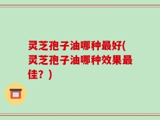 灵芝孢子油哪种最好(灵芝孢子油哪种效果最佳？)