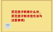 灵芝孢子粉用什么冲_灵芝孢子粉冲泡方法与注意事项)