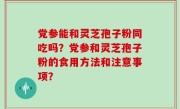 党参能和灵芝孢子粉同吃吗？党参和灵芝孢子粉的食用方法和注意事项？