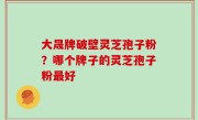 大晟牌破壁灵芝孢子粉？哪个牌子的灵芝孢子粉最好