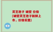 灵芝孢子 破壁 价格(破壁灵芝孢子新鲜上市，价格实惠)