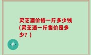 灵芝酒价格一斤多少钱(灵芝酒一斤售价是多少？)