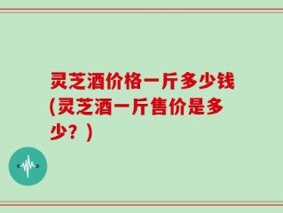 灵芝酒价格一斤多少钱(灵芝酒一斤售价是多少？)