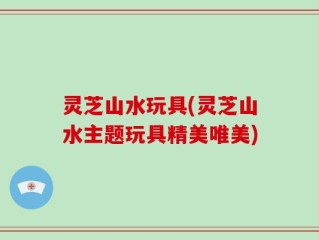 灵芝山水玩具(灵芝山水主题玩具精美唯美)