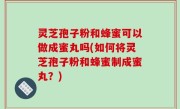 灵芝孢子粉和蜂蜜可以做成蜜丸吗(如何将灵芝孢子粉和蜂蜜制成蜜丸？)
