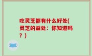 吃灵芝都有什么好处(灵芝的益处：你知道吗？)