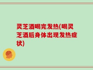 灵芝酒喝完发热(喝灵芝酒后身体出现发热症状)