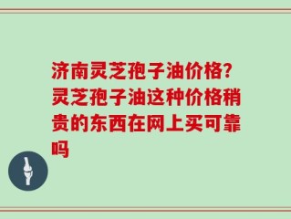 济南灵芝孢子油价格？灵芝孢子油这种价格稍贵的东西在网上买可靠吗