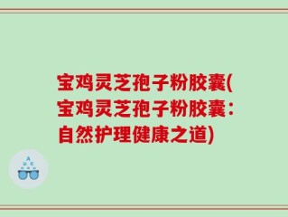 宝鸡灵芝孢子粉胶囊(宝鸡灵芝孢子粉胶囊：自然护理健康之道)