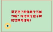 灵芝孢子粉作用于五脏六腑？探讨灵芝孢子粉的功效与作用？