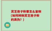 灵芝孢子粉要怎么鉴别(如何辨别灵芝孢子粉的真伪？)