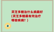 灵芝多糖治什么病最好(灵芝多糖最有效治疗哪些疾病？)