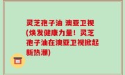 灵芝孢子油 澳亚卫视(焕发健康力量！灵芝孢子油在澳亚卫视掀起新热潮)