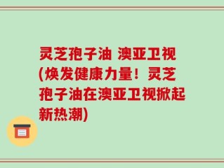 灵芝孢子油 澳亚卫视(焕发健康力量！灵芝孢子油在澳亚卫视掀起新热潮)