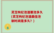 灵芝枸杞泡酒要泡多久(灵芝枸杞泡酒最佳泡制时间是多久？)