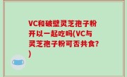 VC和破壁灵芝孢子粉开以一起吃吗(VC与灵芝孢子粉可否共食？)