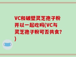 VC和破壁灵芝孢子粉开以一起吃吗(VC与灵芝孢子粉可否共食？)