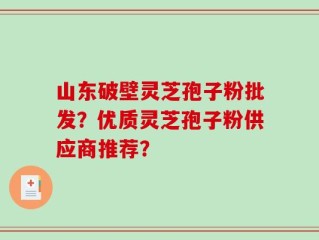 山东破壁灵芝孢子粉批发？优质灵芝孢子粉供应商推荐？