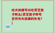 吃大扶康可以吃灵芝孢子粉么(灵芝孢子粉可否作为大扶康的补充？)