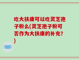 吃大扶康可以吃灵芝孢子粉么(灵芝孢子粉可否作为大扶康的补充？)